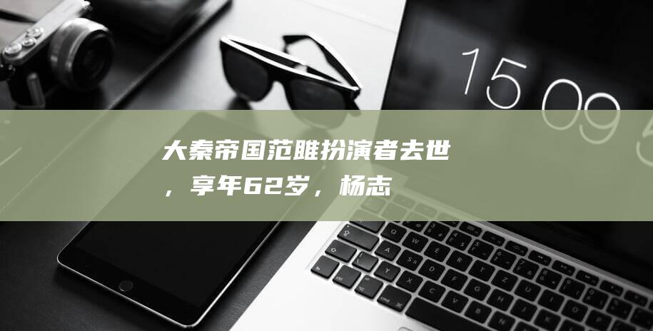 《大秦帝国》范雎扮演者去世，享年62岁，杨志刚发文悼念|应侯|吴连生|老戏骨|张国强|杨志刚(演员)|大秦帝国(小说)