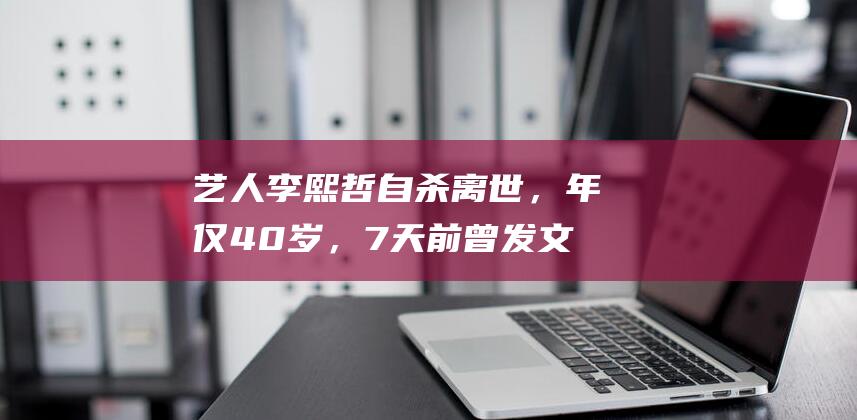 艺人李熙哲自杀离世，年仅40岁，7天前曾发文疑似向朋友求救|噩耗|情绪病|身后事