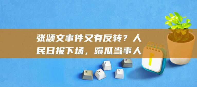 张颂文事件又有反转？人民日报下场，曝瓜当事人道歉，姜尘还嘴硬|周一围|冯绍峰