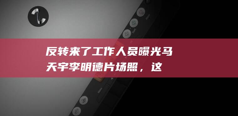 反转来了！工作人员曝光马天宇李明德片场照，这场闹剧也该结束了|李冰冰|彭于晏|罪图鉴