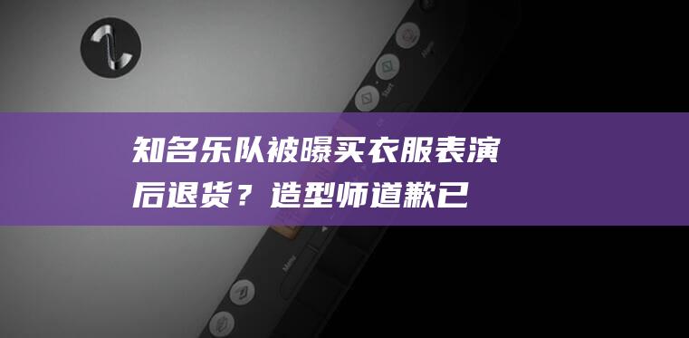 知名乐队被曝买衣服表演后退货？造型师道歉：已联系回购|五条人