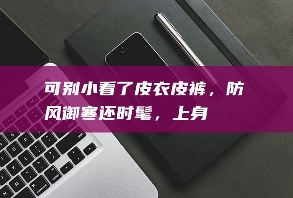 可别小看了“皮衣皮裤”，防风御寒还时髦，上身轻盈又不老气|大衣|高腰|夹克|羊羔毛|身材比例