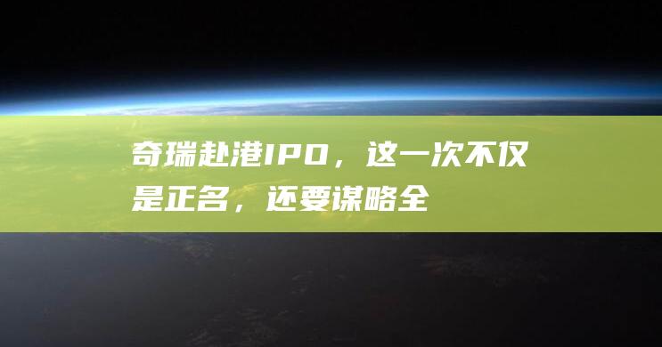 奇瑞赴港IPO，这一次不仅是正名，还要谋略全球！|比亚迪|新能源|奇瑞汽车|吉利汽车|知名企业