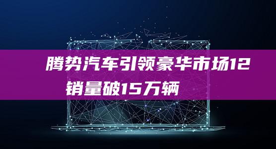 腾势汽车引领豪华市场!12月销量破1.5万辆，全年销量突破12万辆！|轿车|比亚迪|豪华品牌