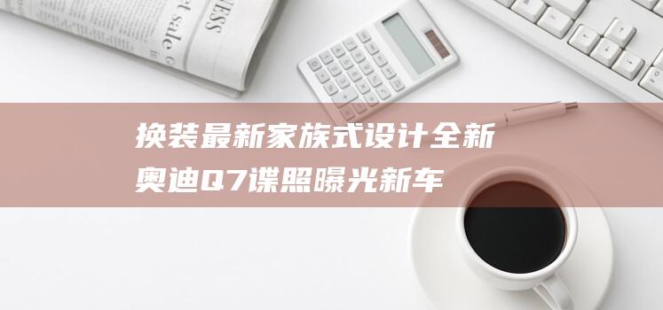 换装最新家族式设计全新奥迪Q7谍照曝光|新车|发动机|双涡轮|奥迪q7|激光雷达