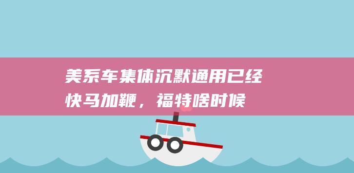 美系车集体沉默：通用已经快马加鞭，福特啥时候才能“迷途知返”|昂科威|福睿斯|长安福特|通用汽车|豪华品牌