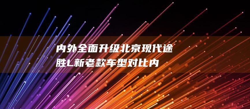 内外全面升级北京现代途胜L新老款车型对比|内饰|旗舰版|现代汽车|四驱系统|北京现代途胜l