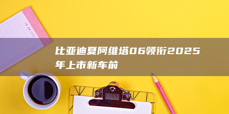 比亚迪夏/阿维塔06领衔2025年上市新车前瞻|内饰|概念车|mpv|奥迪a5|视觉效果