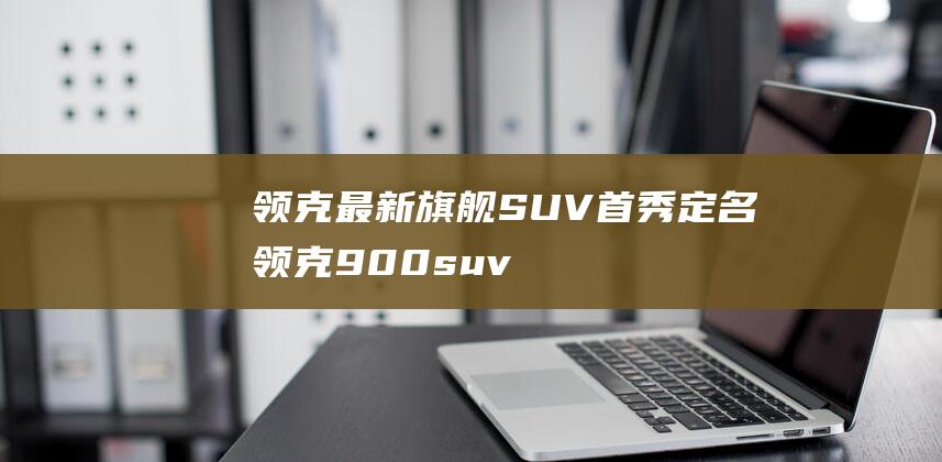 领克最新旗舰SUV首秀定名领克900|suv|spa|新车|evo