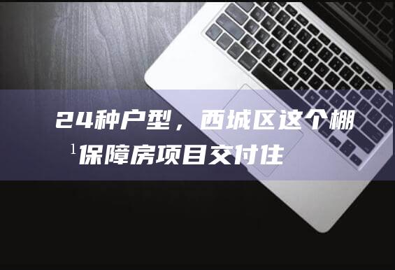 24种户型，西城区这个棚改保障房项目交付|住宅楼|停车位|地下车库|建筑面积