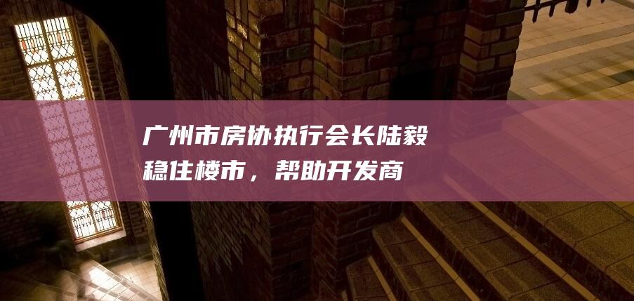 广州市房协执行会长陆毅：稳住楼市，帮助开发商“活过来”|中国|制造业|朱启兵