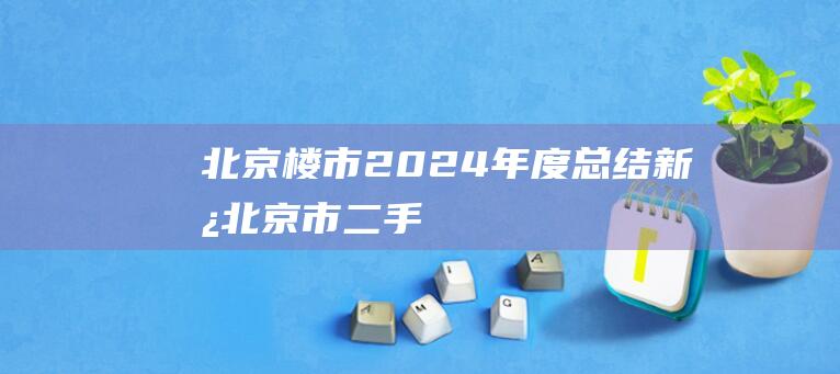 北京楼市2024年度总结|新房|北京市|二手住宅|二手房市场|二手房房价