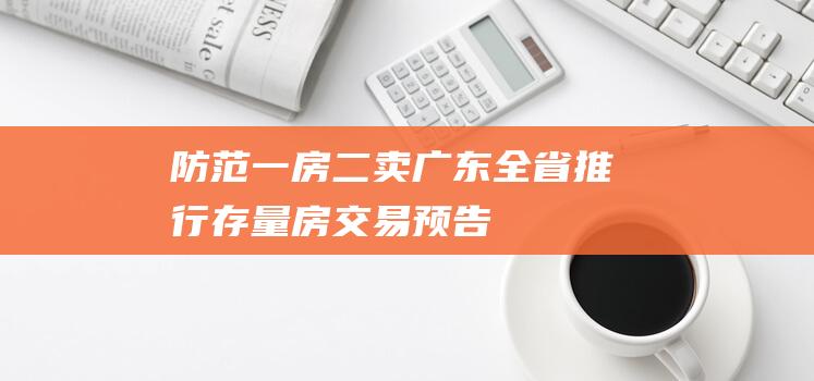 防范“一房二卖”！广东全省推行存量房交易预告登记|不动产|房地产|广东省