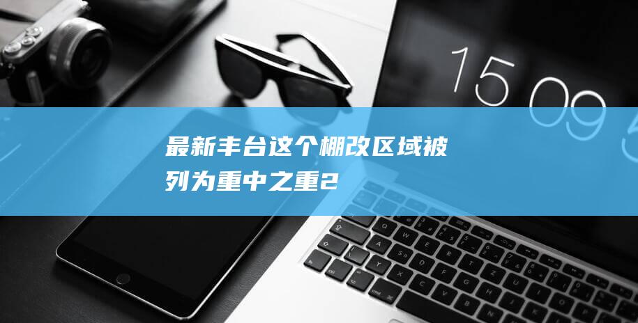 最新！丰台这个棚改区域被列为“重中之重”！2025年区重点项目启动！|丽泽|丰台区|商务区|中关村|重大项目