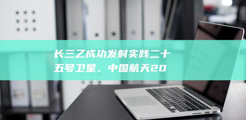 长三乙成功发射实践二十五号卫星，中国航天2025年“开门红”|火箭|发射场|东风商业航天|中国航天科技集团