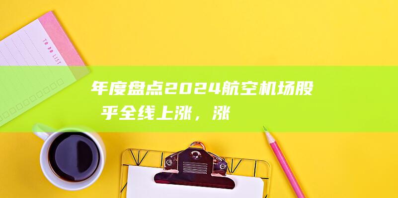 年度盘点｜2024航空机场股几乎全线上涨，涨最多的是这家|航空股|南方航空|春秋航空|深圳机场|旅客吞吐量