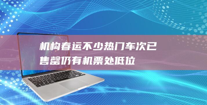 机构：春运不少热门车次已售罄仍有机票处低位|广州|出行|春运火车票