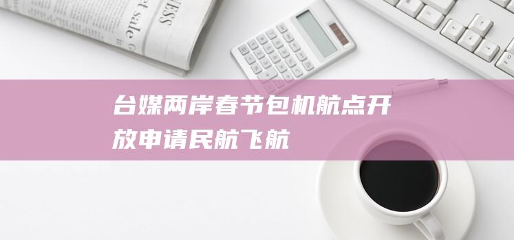 台媒：两岸春节包机航点开放申请|民航|飞航|航权|航空公司|航季航班计划