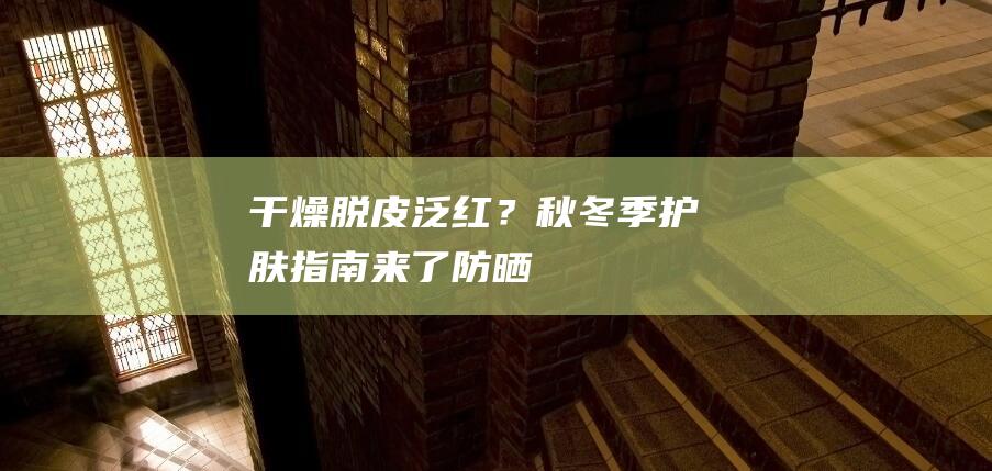 干燥、脱皮、泛红？秋冬季护肤指南来了|防晒|保湿|洁面|美白|面膜