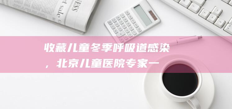 收藏！儿童冬季呼吸道感染，北京儿童医院专家一文解答|肺炎|支原体|流感|病原体