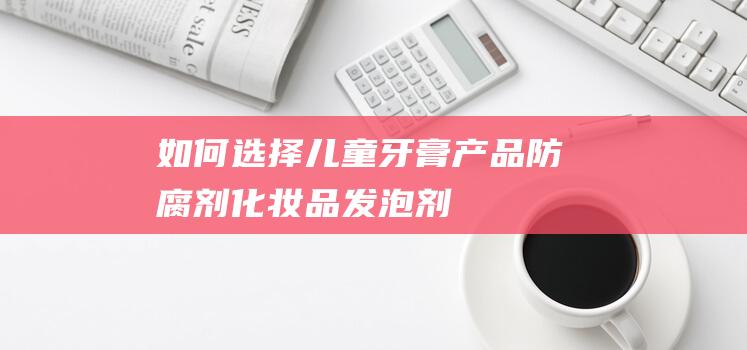 如何选择儿童牙膏产品|防腐剂|化妆品|发泡剂|外包装