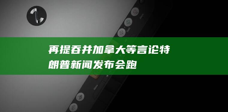 再提“吞并加拿大”等言论！特朗普新闻发布会跑题，大谈“领土扩张”|美国|丹麦|格陵兰岛|唐纳·川普|唐纳德·特朗普|候任总统特朗普