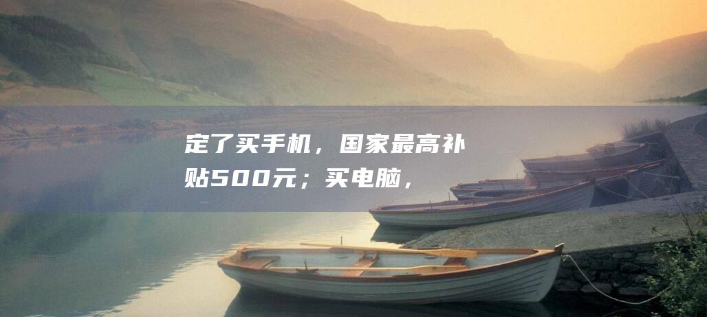 定了！买手机，国家最高补贴500元；买电脑，最高补贴2000元！|财政部|旧换新|家电|改革委|燃油车